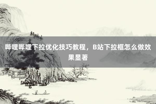 哔哩哔哩下拉优化技巧教程，B站下拉框怎么做效果显著