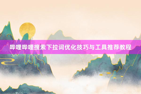 哔哩哔哩搜索下拉词优化技巧与工具推荐教程