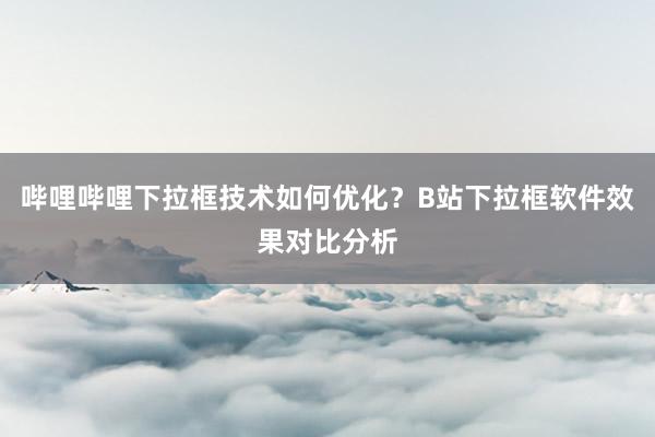 哔哩哔哩下拉框技术如何优化？B站下拉框软件效果对比分析