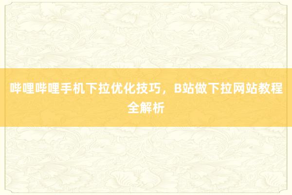 哔哩哔哩手机下拉优化技巧，B站做下拉网站教程全解析