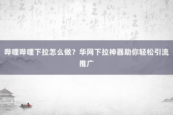 哔哩哔哩下拉怎么做？华网下拉神器助你轻松引流推广