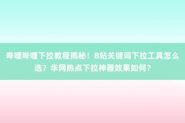 哔哩哔哩下拉教程揭秘！B站关键词下拉工具怎么选？华网热点下拉神器效果如何？
