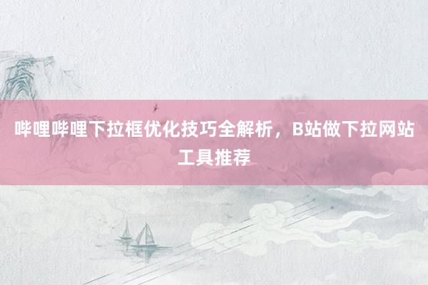 哔哩哔哩下拉框优化技巧全解析，B站做下拉网站工具推荐