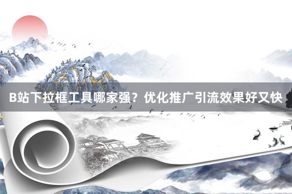 B站下拉框工具哪家强？优化推广引流效果好又快