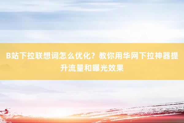B站下拉联想词怎么优化？教你用华网下拉神器提升流量和曝光效果
