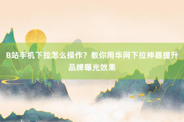 B站手机下拉怎么操作？教你用华网下拉神器提升品牌曝光效果
