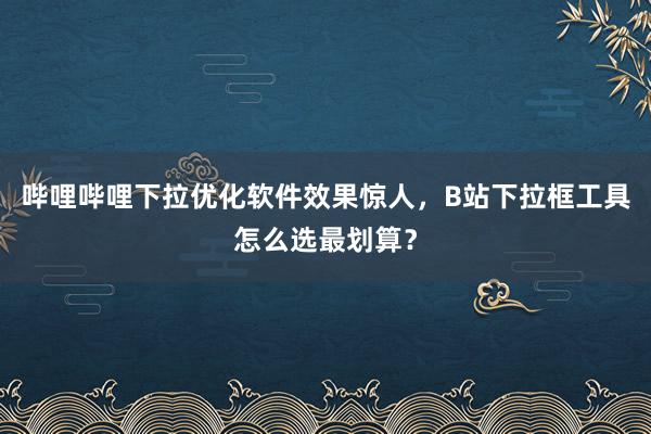 哔哩哔哩下拉优化软件效果惊人，B站下拉框工具怎么选最划算？