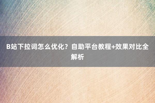 B站下拉词怎么优化？自助平台教程+效果对比全解析
