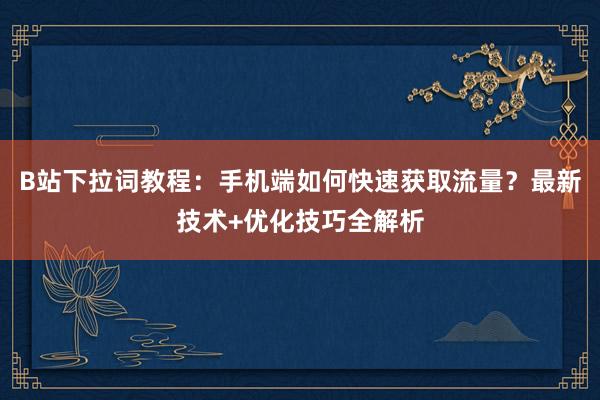 B站下拉词教程：手机端如何快速获取流量？最新技术+优化技巧全解析