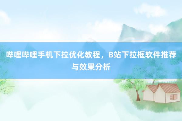 哔哩哔哩手机下拉优化教程，B站下拉框软件推荐与效果分析