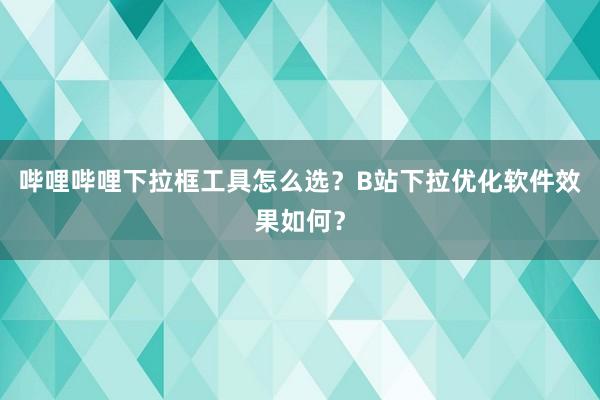 哔哩哔哩下拉框工具怎么选？B站下拉优化软件效果如何？