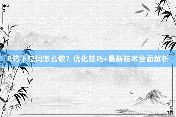 B站下拉词怎么做？优化技巧+最新技术全面解析
