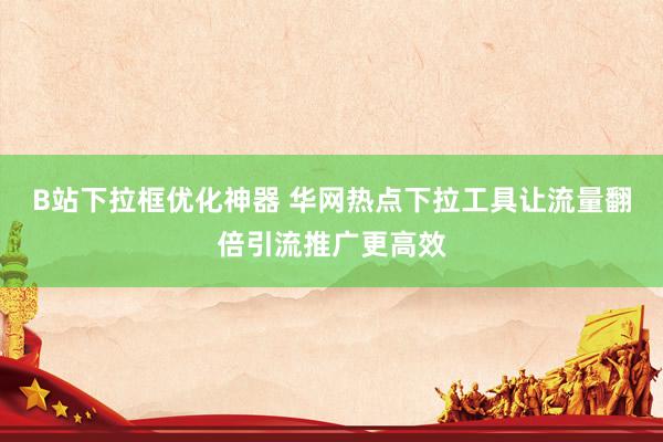 B站下拉框优化神器 华网热点下拉工具让流量翻倍引流推广更高效