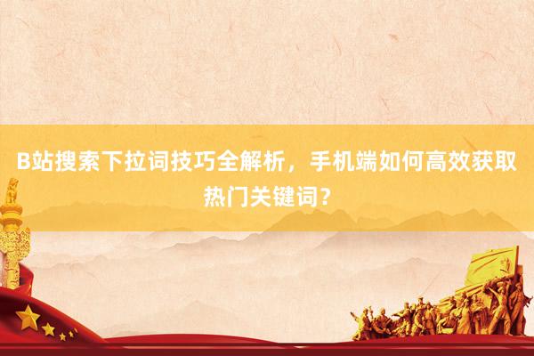 B站搜索下拉词技巧全解析，手机端如何高效获取热门关键词？