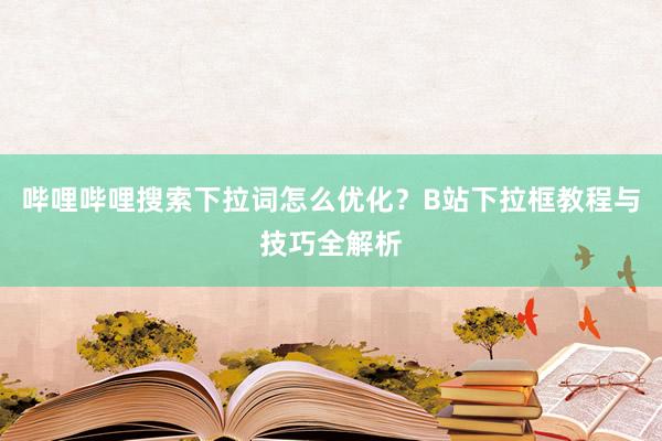 哔哩哔哩搜索下拉词怎么优化？B站下拉框教程与技巧全解析
