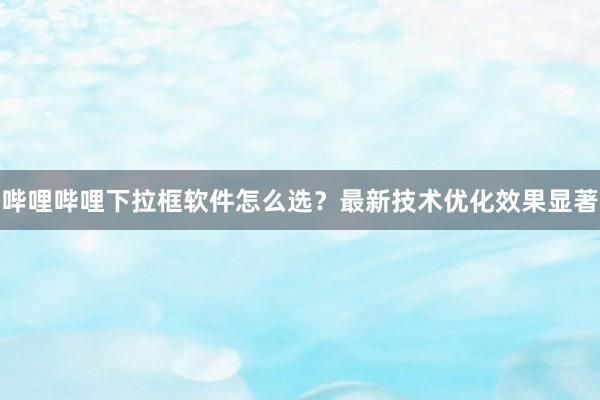 哔哩哔哩下拉框软件怎么选？最新技术优化效果显著