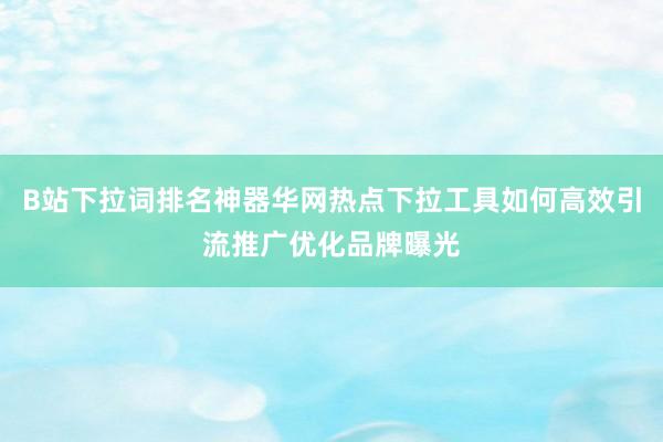 B站下拉词排名神器华网热点下拉工具如何高效引流推广优化品牌曝光