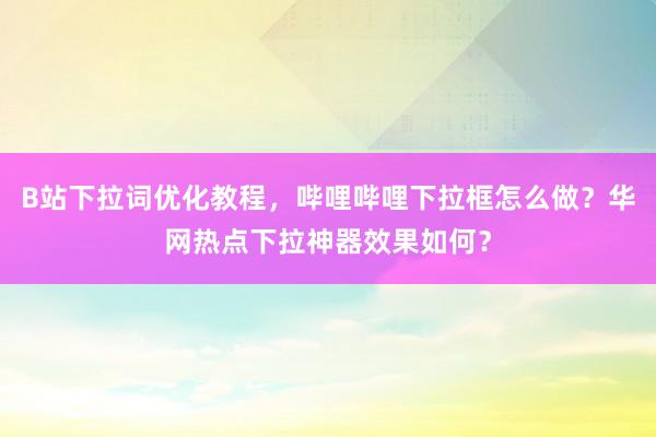 B站下拉词优化教程，哔哩哔哩下拉框怎么做？华网热点下拉神器效果如何？