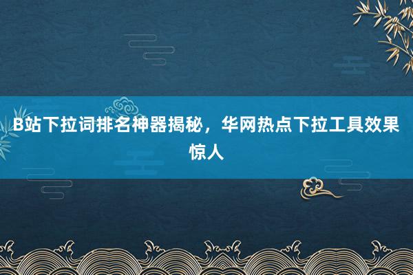 B站下拉词排名神器揭秘，华网热点下拉工具效果惊人