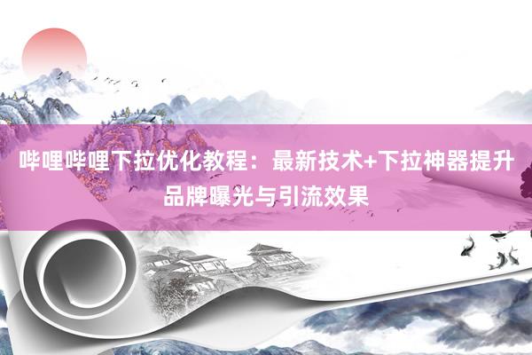 哔哩哔哩下拉优化教程：最新技术+下拉神器提升品牌曝光与引流效果