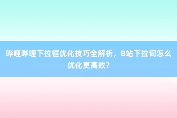 哔哩哔哩下拉框优化技巧全解析，B站下拉词怎么优化更高效？