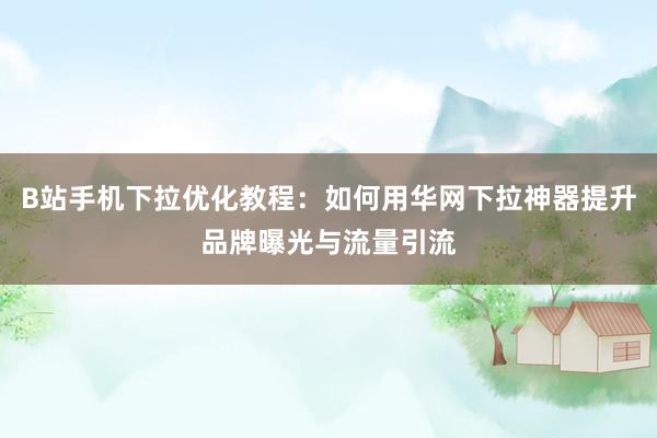 B站手机下拉优化教程：如何用华网下拉神器提升品牌曝光与流量引流