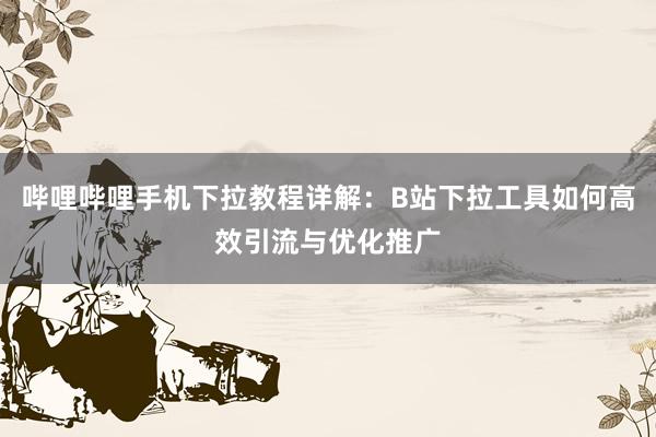 哔哩哔哩手机下拉教程详解：B站下拉工具如何高效引流与优化推广