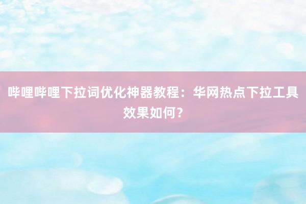 哔哩哔哩下拉词优化神器教程：华网热点下拉工具效果如何？