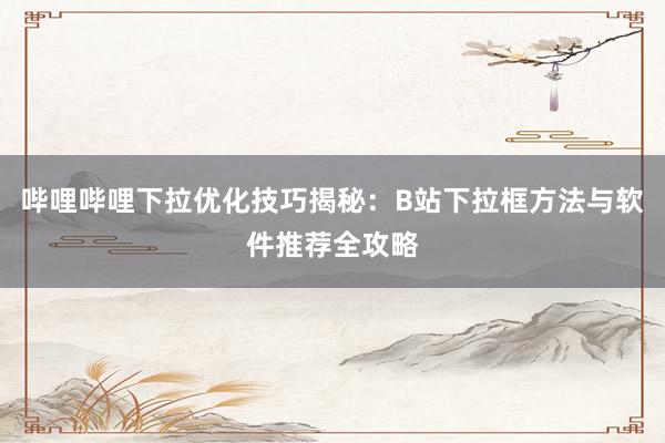 哔哩哔哩下拉优化技巧揭秘：B站下拉框方法与软件推荐全攻略