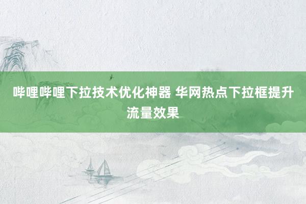 哔哩哔哩下拉技术优化神器 华网热点下拉框提升流量效果