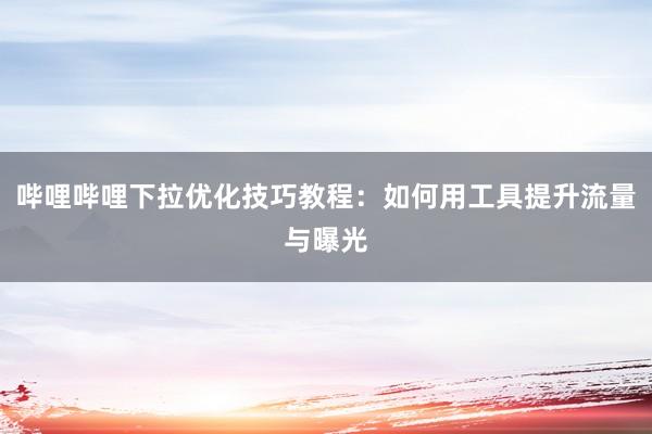 哔哩哔哩下拉优化技巧教程：如何用工具提升流量与曝光