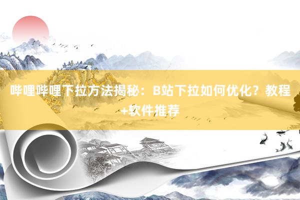 哔哩哔哩下拉方法揭秘：B站下拉如何优化？教程+软件推荐