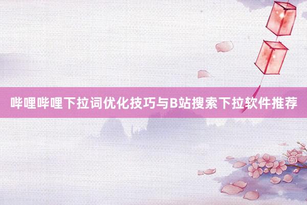哔哩哔哩下拉词优化技巧与B站搜索下拉软件推荐