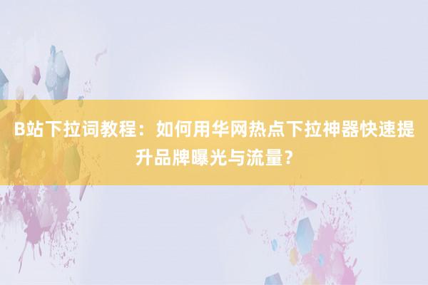 B站下拉词教程：如何用华网热点下拉神器快速提升品牌曝光与流量？