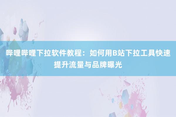 哔哩哔哩下拉软件教程：如何用B站下拉工具快速提升流量与品牌曝光