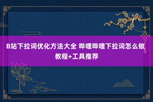 B站下拉词优化方法大全 哔哩哔哩下拉词怎么做 教程+工具推荐