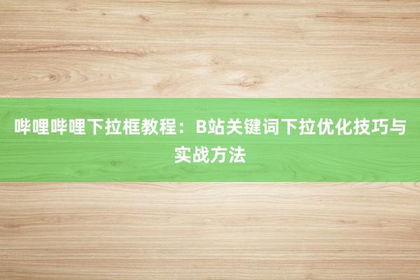 哔哩哔哩下拉框教程：B站关键词下拉优化技巧与实战方法
