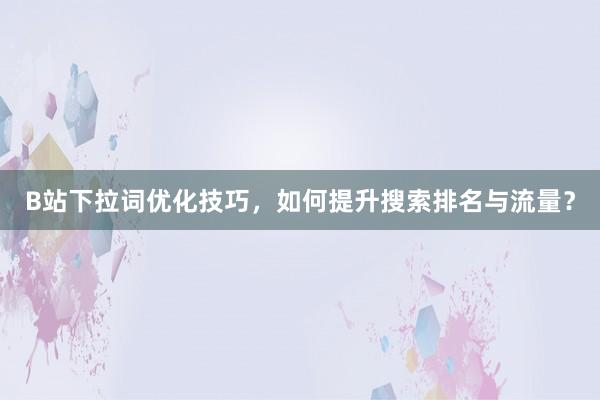 B站下拉词优化技巧，如何提升搜索排名与流量？