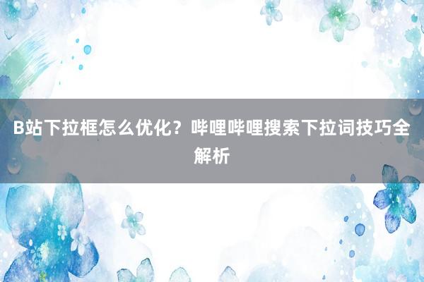 B站下拉框怎么优化？哔哩哔哩搜索下拉词技巧全解析