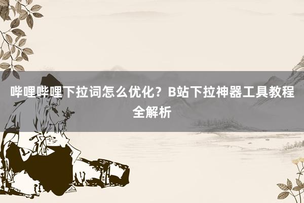 哔哩哔哩下拉词怎么优化？B站下拉神器工具教程全解析