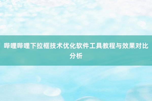 哔哩哔哩下拉框技术优化软件工具教程与效果对比分析