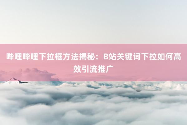 哔哩哔哩下拉框方法揭秘：B站关键词下拉如何高效引流推广