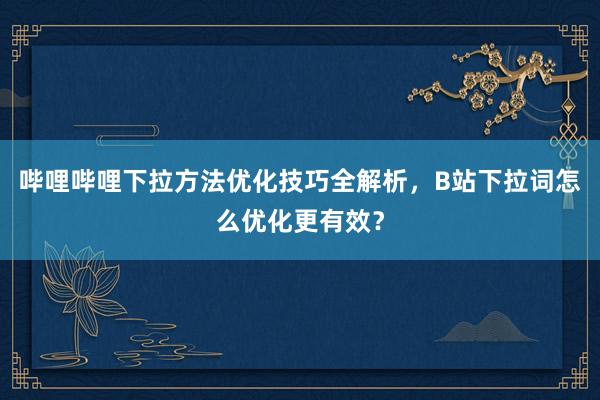 哔哩哔哩下拉方法优化技巧全解析，B站下拉词怎么优化更有效？