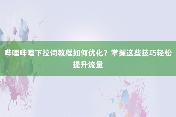 哔哩哔哩下拉词教程如何优化？掌握这些技巧轻松提升流量