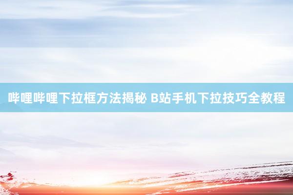 哔哩哔哩下拉框方法揭秘 B站手机下拉技巧全教程