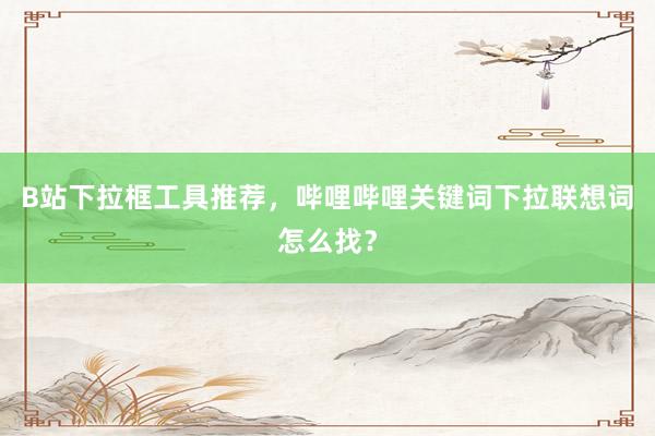 B站下拉框工具推荐，哔哩哔哩关键词下拉联想词怎么找？