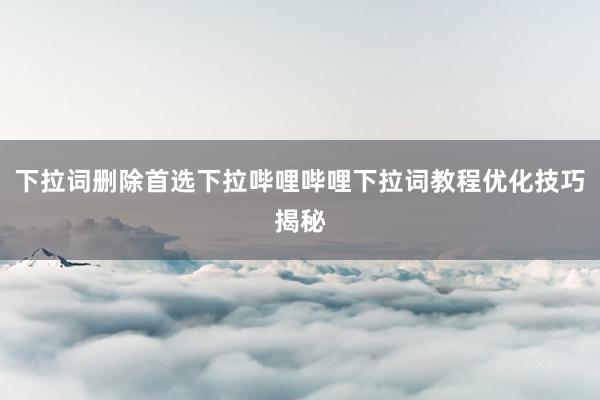 下拉词删除首选下拉哔哩哔哩下拉词教程优化技巧揭秘