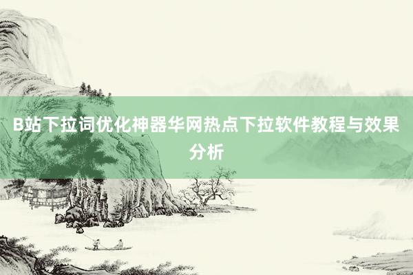 B站下拉词优化神器华网热点下拉软件教程与效果分析