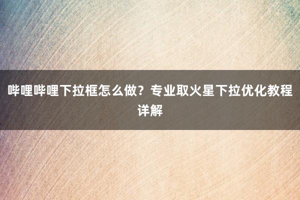 哔哩哔哩下拉框怎么做？专业取火星下拉优化教程详解