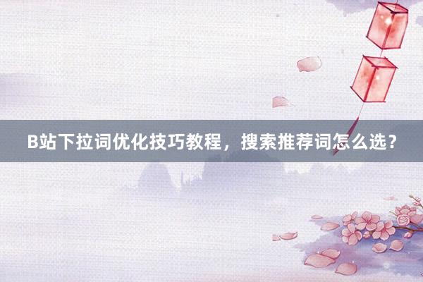 B站下拉词优化技巧教程，搜索推荐词怎么选？
